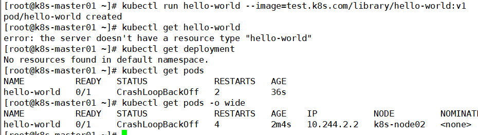 [ root@k8s -master@l —]# kubectl 
pod/hello-world created 
[ root@k8s -master@l —]# kubectl 
error: the server doesn't have 
[ root@k8s -master€)l —]# kubectl 
run hello-world 
get hello-world 
a resou rce type 
get deployment 
- -image=test . k8s . com/library/hello-world: VI 
"hello-world" 
No resources found in default namespace. 
[ root@k8s -maste r01 
NAME 
READY 
hello-world 0/1 
[ root@k8s -maste r01 
NAME 
READY 
—]# kubectl get pods 
STATUS 
C rashLoopBackOff 
—]# kubectl get pods 
STATUS 
C rashLoopBackOff 
RESTARTS 
2 
-o wide 
RESTARTS 
4 
AGE 
36s 
AGE 
2m4s 
10. 244.2 2 
NODE 
k8s - node02 
NOMINATI 
hello-world 0/1 